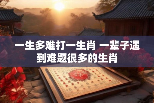 一生多难打一生肖 一辈子遇到难题很多的生肖