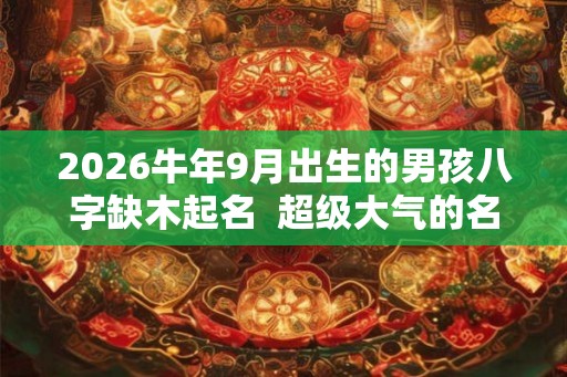 2026牛年9月出生的男孩八字缺木起名 超级大气的名字推荐 2026牛年9月出生的男孩八字缺木起名 超级大气的名字推荐