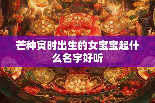 芒种寅时出生的女宝宝起什么名字好听 芒种寅时出生的女宝宝起什么名字好听