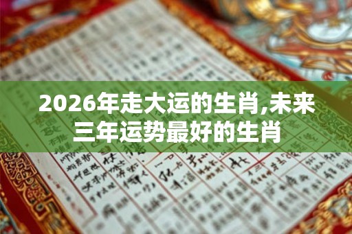2026年走大运的生肖,未来三年运势最好的生肖 2026年走大运的生肖,未来三年运势最好的生肖