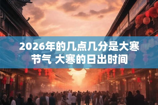 2026年的几点几分是大寒节气 大寒的日出时间 2026年的几点几分是大寒节气 大寒的日出时间