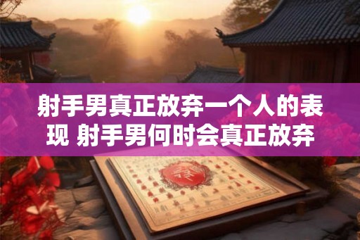 射手男真正放弃一个人的表现 射手男何时会真正放弃一个人