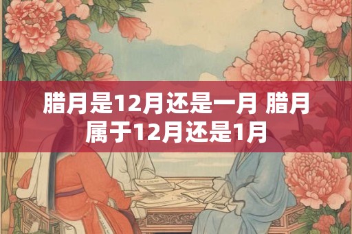腊月是12月还是一月 腊月属于12月还是1月