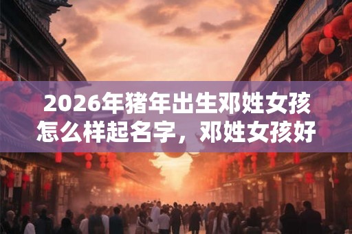 2026年猪年出生邓姓女孩怎么样起名字，邓姓女孩好名推荐