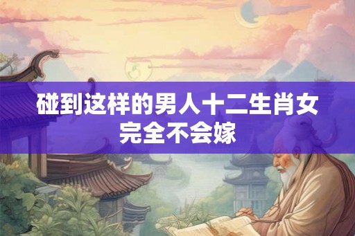 碰到这样的男人十二生肖女完全不会嫁