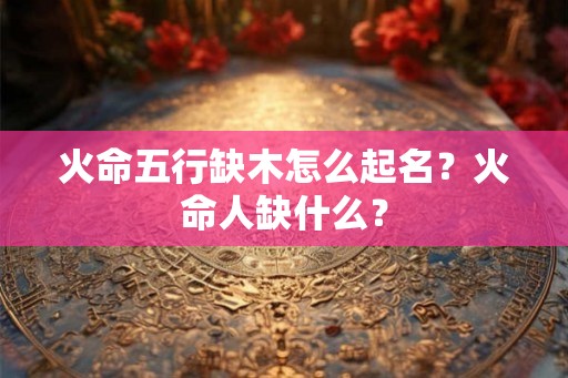 火命五行缺木怎么起名？火命人缺什么？