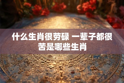 什么生肖很劳碌 一辈子都很苦是哪些生肖