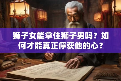 狮子女能拿住狮子男吗？如何才能真正俘获他的心？