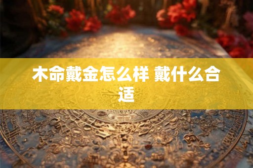 木命戴金怎么样 戴什么合适