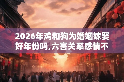 2026年鸡和狗为婚姻嫁娶好年份吗,六害关系感情不稳