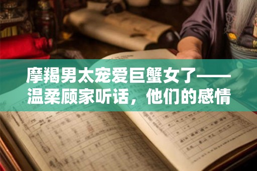 摩羯男太宠爱巨蟹女了——温柔顾家听话，他们的感情稳定和谐