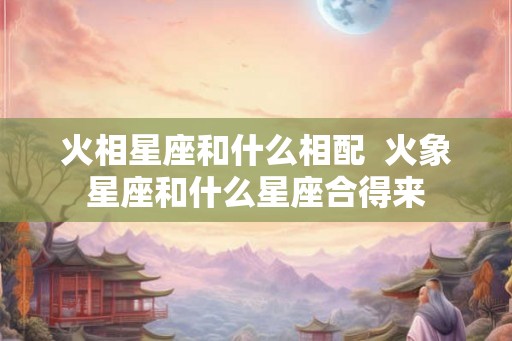 火相星座和什么相配 火象星座和什么星座合得来 火相星座和什么相配 火象星座和什么星座合得来