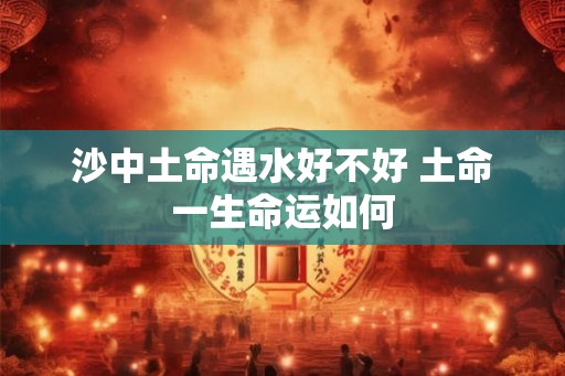 沙中土命遇水好不好 土命一生命运如何