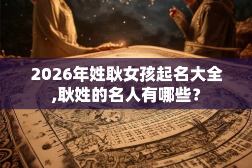 2026年姓耿女孩起名大全,耿姓的名人有哪些？