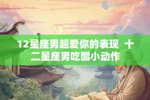 12星座男超爱你的表现 十二星座男吃醋小动作 12星座男超爱你的表现 十二星座男吃醋小动作