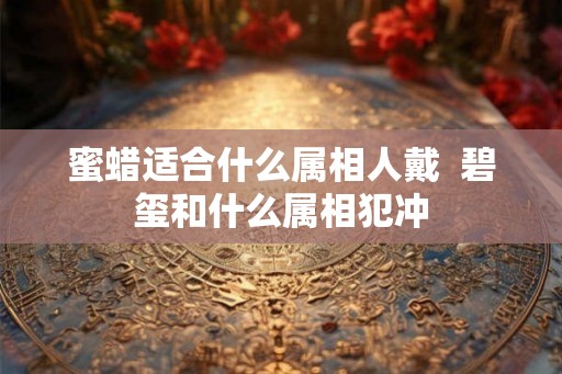 蜜蜡适合什么属相人戴 碧玺和什么属相犯冲 蜜蜡适合什么属相人戴 碧玺和什么属相犯冲