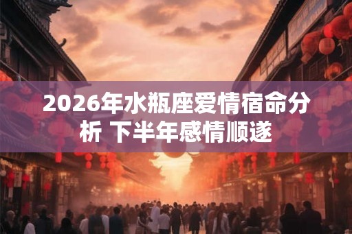 2026年水瓶座爱情宿命分析 下半年感情顺遂 2026年水瓶座爱情宿命分析 下半年感情顺遂