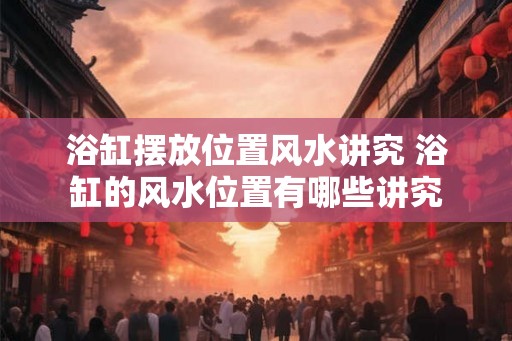 浴缸摆放位置风水讲究 浴缸的风水位置有哪些讲究