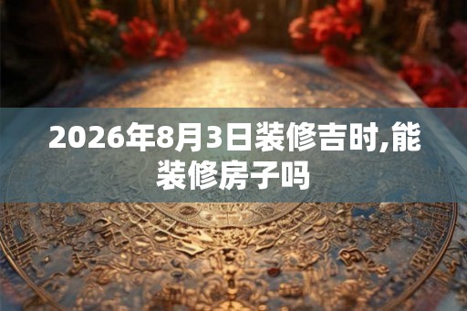 2026年8月3日装修吉时,能装修房子吗