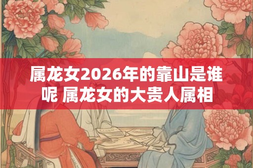 属龙女2026年的靠山是谁呢 属龙女的大贵人属相