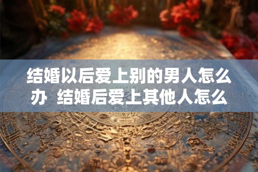 结婚以后爱上别的男人怎么办  结婚后爱上其他人怎么办