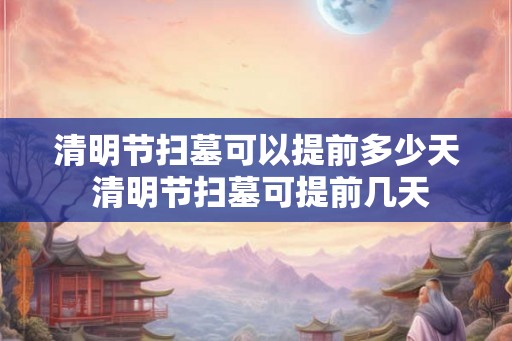 清明节扫墓可以提前多少天 清明节扫墓可提前几天 清明节扫墓可以提前多少天 清明节扫墓可提前几天