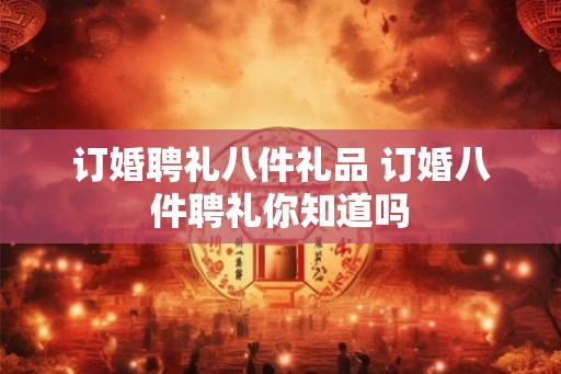 订婚聘礼八件礼品 订婚八件聘礼你知道吗 订婚聘礼八件礼品 订婚八件聘礼你知道吗