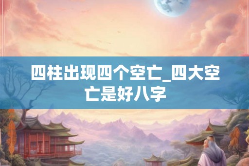 四柱出现四个空亡_四大空亡是好八字