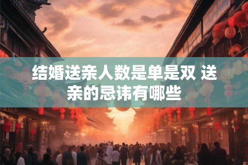 结婚送亲人数是单是双 送亲的忌讳有哪些