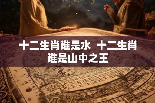 十二生肖谁是水 十二生肖谁是山中之王 十二生肖谁是水 十二生肖谁是山中之王