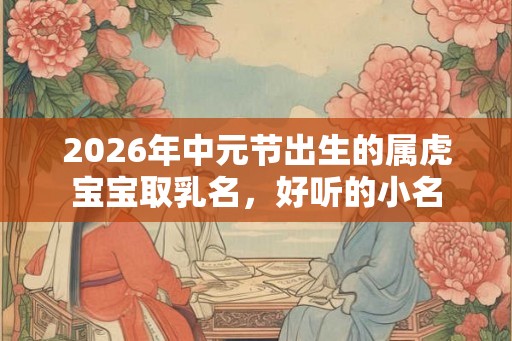 2026年中元节出生的属虎宝宝取乳名,好听的小名 2026年中元节出生的属虎宝宝取乳名,好听的小名