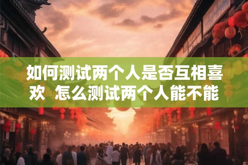 如何测试两个人是否互相喜欢  怎么测试两个人能不能在一起