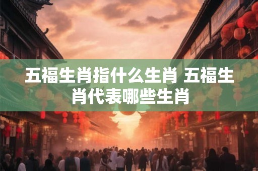 五福生肖指什么生肖 五福生肖代表哪些生肖