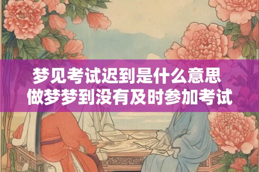 梦见考试迟到是什么意思 做梦梦到没有及时参加考试好不好