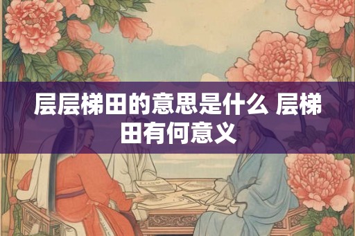 层层梯田的意思是什么 层梯田有何意义 层层梯田的意思是什么 层梯田有何意义