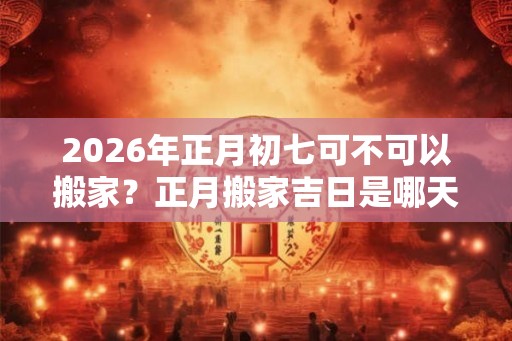 2026年正月初七可不可以搬家？正月搬家吉日是哪天？