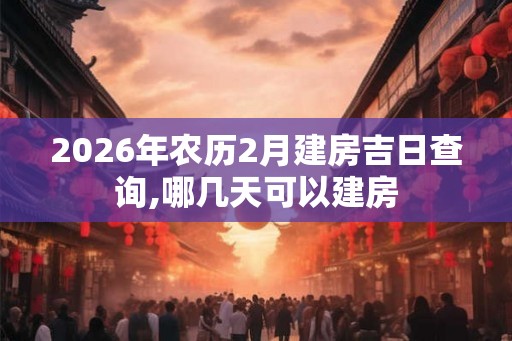 2026年农历2月建房吉日查询,哪几天可以建房 2026年农历2月建房吉日查询,哪几天可以建房