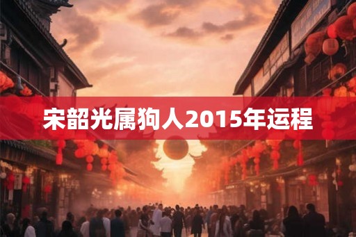 宋韶光属狗人2015年运程 宋韶光属狗人2015年运程