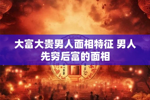 大富大贵男人面相特征 男人先穷后富的面相