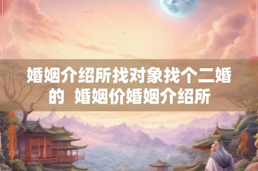 婚姻介绍所找对象找个二婚的  婚姻价婚姻介绍所