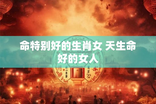 命特别好的生肖女 天生命好的女人