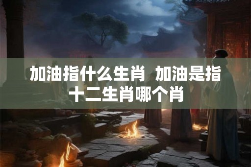 加油指什么生肖  加油是指十二生肖哪个肖