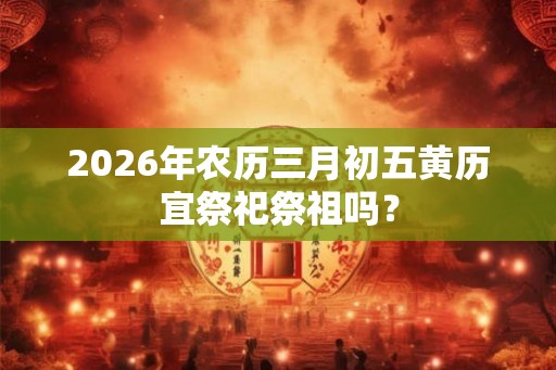 2026年农历三月初五黄历宜祭祀祭祖吗？