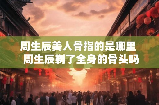 周生辰美人骨指的是哪里  周生辰剃了全身的骨头吗