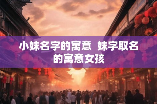小妹名字的寓意 妹字取名的寓意女孩 小妹名字的寓意 妹字取名的寓意女孩