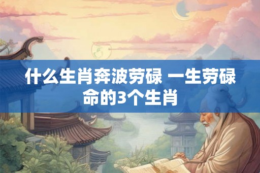 什么生肖奔波劳碌 一生劳碌命的3个生肖