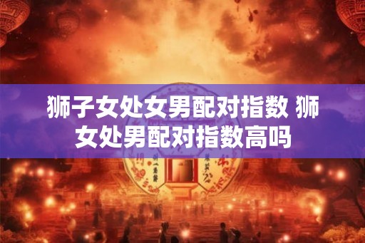 狮子女处女男配对指数 狮女处男配对指数高吗