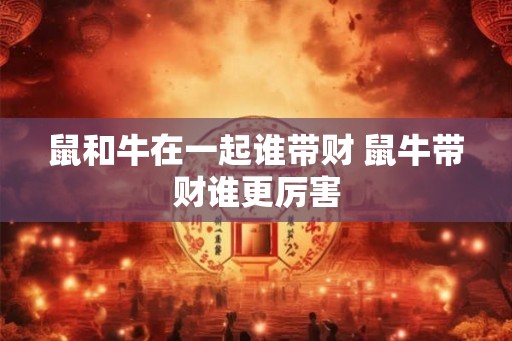 鼠和牛在一起谁带财 鼠牛带财谁更厉害