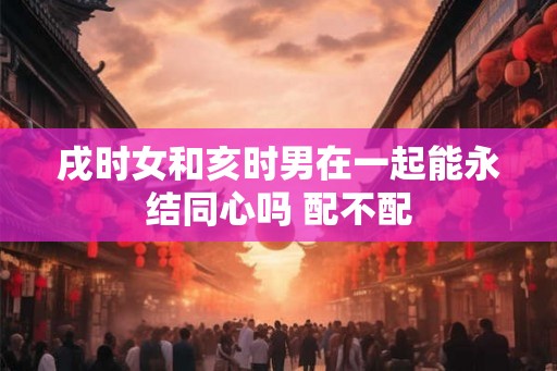 戌时女和亥时男在一起能永结同心吗 配不配 戌时女和亥时男在一起能永结同心吗 配不配