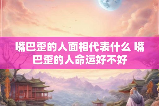 嘴巴歪的人面相代表什么 嘴巴歪的人命运好不好
